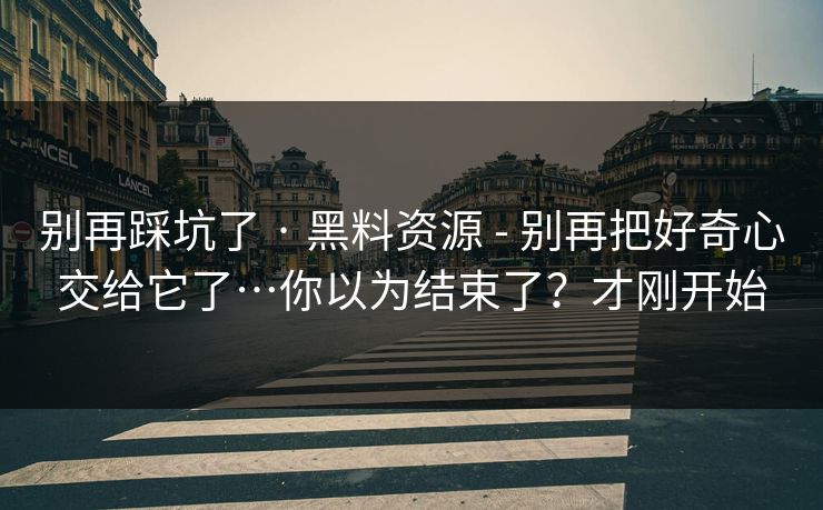 别再踩坑了 · 黑料资源 - 别再把好奇心交给它了…你以为结束了？才刚开始