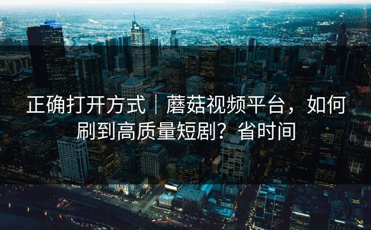 正确打开方式｜蘑菇视频平台，如何刷到高质量短剧？省时间