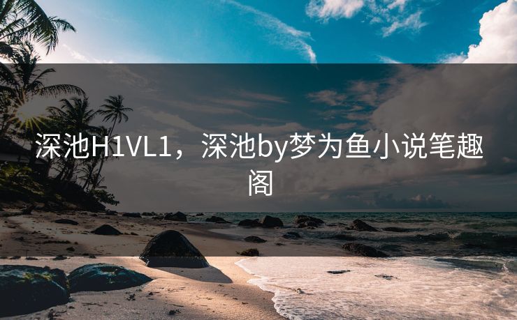 深池H1VL1,深池by梦为鱼小说笔趣阁 深池H1VL1,深池by梦为鱼小说笔趣阁