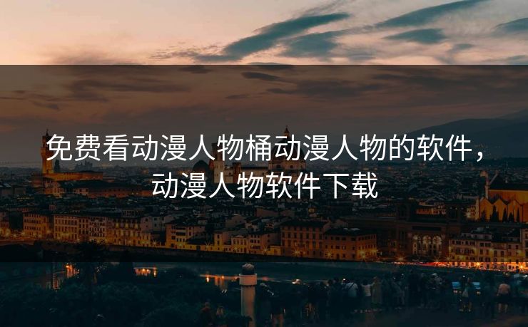 免费看动漫人物桶动漫人物的软件，动漫人物软件下载