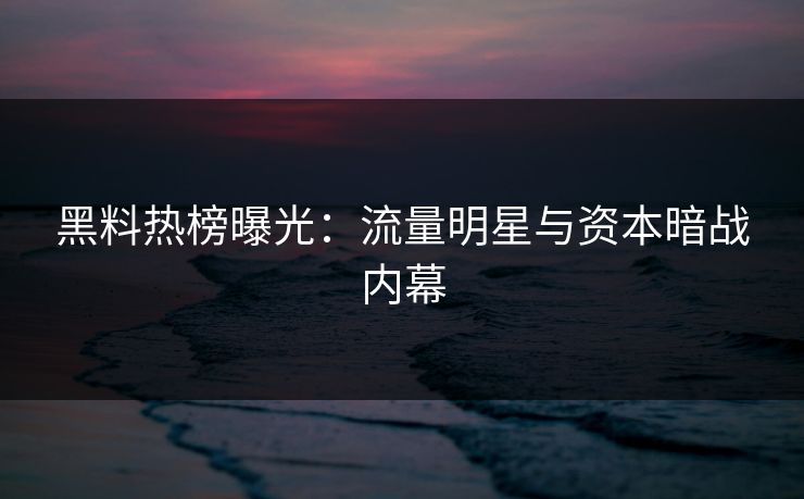 黑料热榜曝光：流量明星与资本暗战内幕