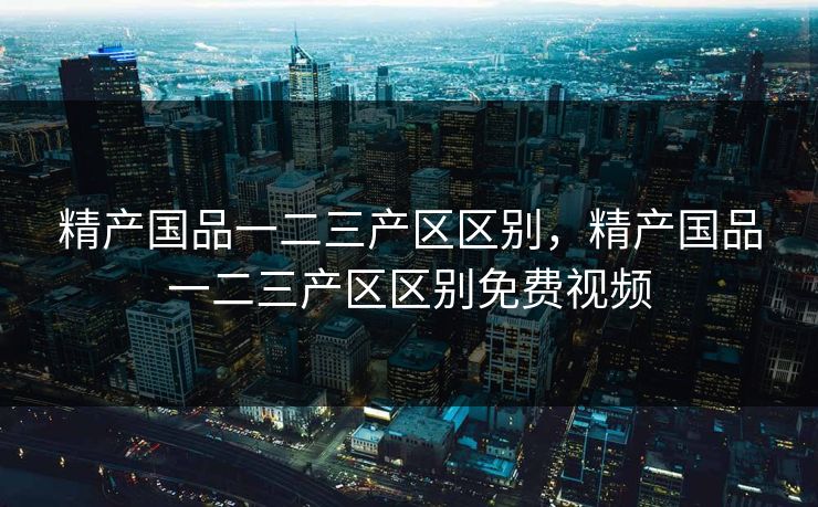 精产国品一二三产区区别，精产国品一二三产区区别免费视频