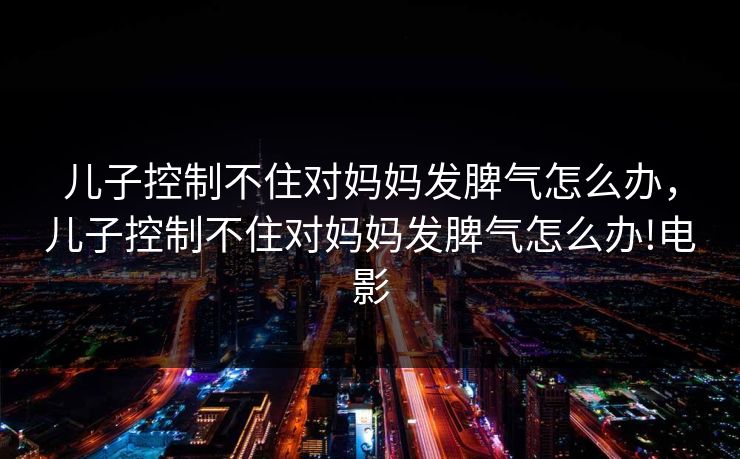 儿子控制不住对妈妈发脾气怎么办，儿子控制不住对妈妈发脾气怎么办!电影