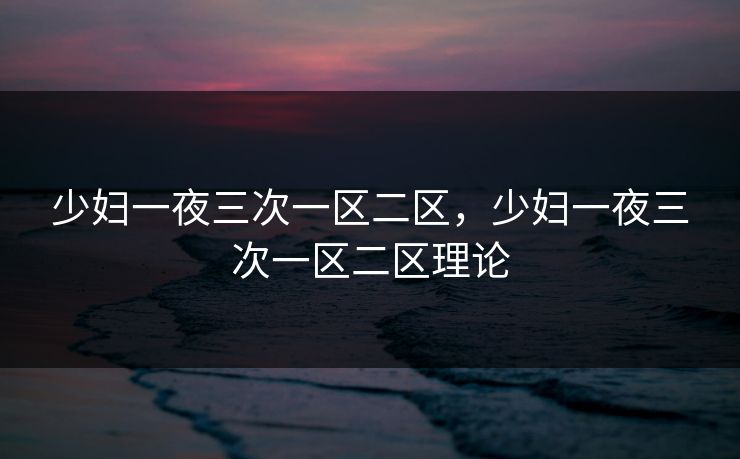 少妇一夜三次一区二区，少妇一夜三次一区二区理论