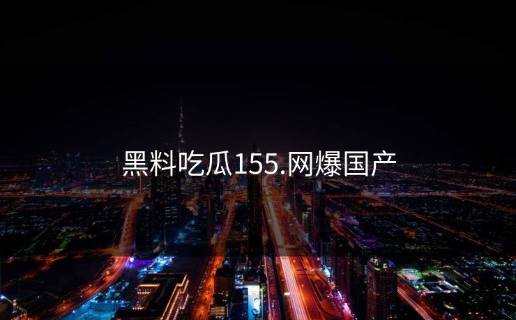 黑料吃瓜155.网爆国产 黑料吃瓜155.网爆国产