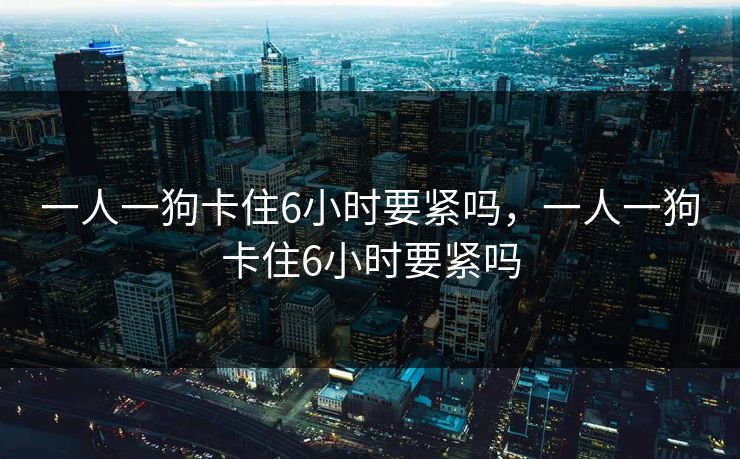 一人一狗卡住6小时要紧吗,一人一狗卡住6小时要紧吗 一人一狗卡住6小时要紧吗,一人一狗卡住6小时要紧吗