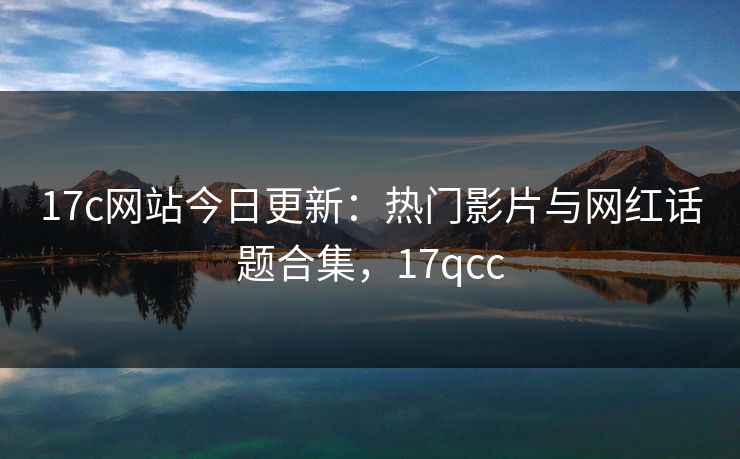 17c网站今日更新：热门影片与网红话题合集，17qcc