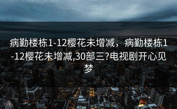 病勤楼栋1-12樱花未增减，病勤楼栋1-12樱花未增减,30部三?电视剧开心见梦