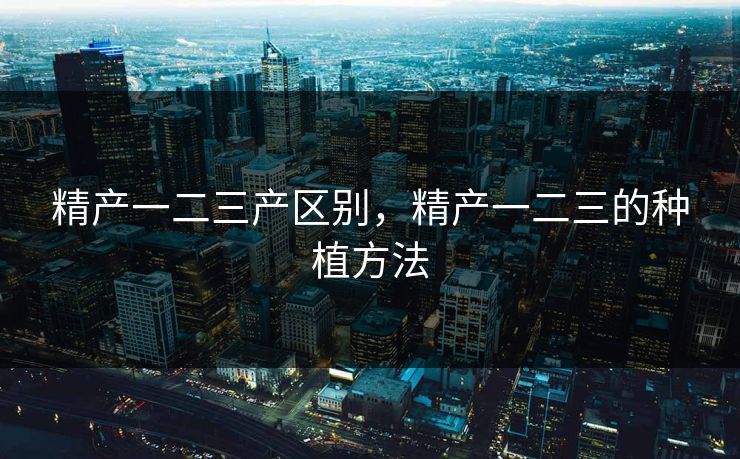 精产一二三产区别，精产一二三的种植方法