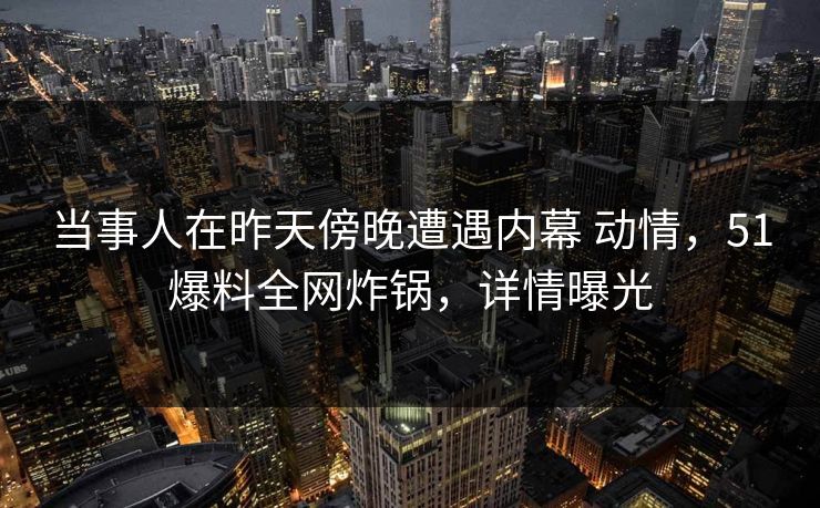 当事人在昨天傍晚遭遇内幕 动情，51爆料全网炸锅，详情曝光