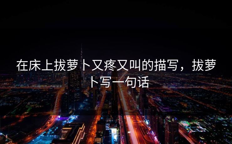 在床上拔萝卜又疼又叫的描写，拔萝卜写一句话