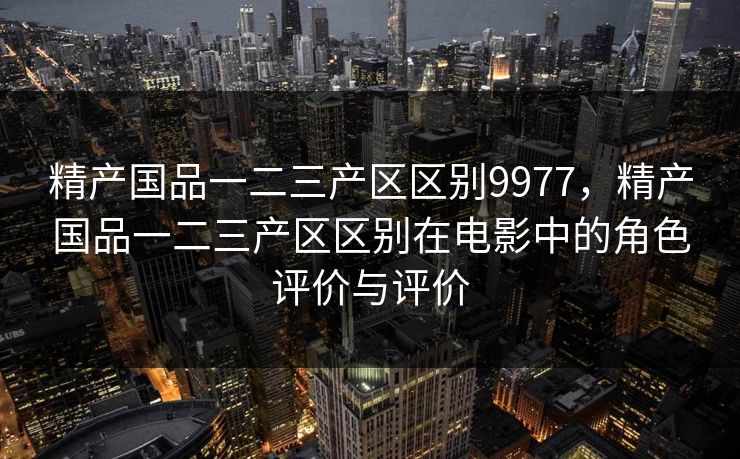 精产国品一二三产区区别9977,精产国品一二三产区区别在电影中的角色评价与评价 精产国品一二三产区区别9977,精产国品一二三产区区别在电影中的角色评价与评价