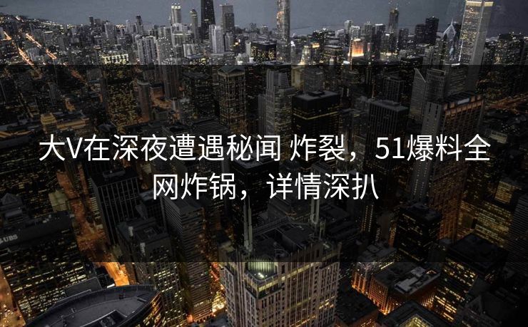 大V在深夜遭遇秘闻 炸裂，51爆料全网炸锅，详情深扒