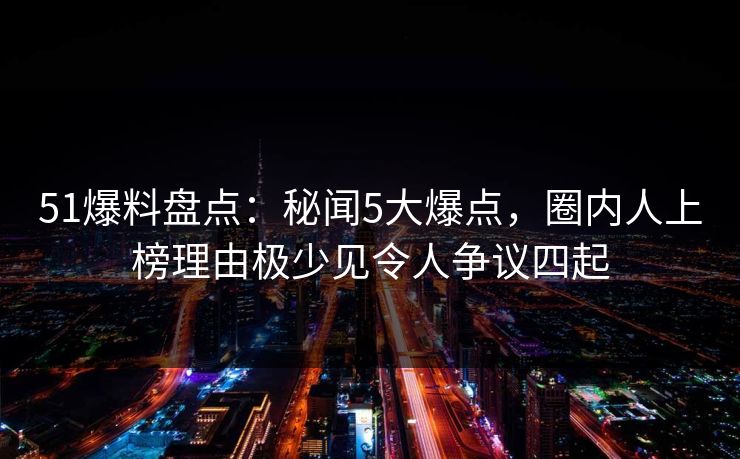 51爆料盘点：秘闻5大爆点，圈内人上榜理由极少见令人争议四起