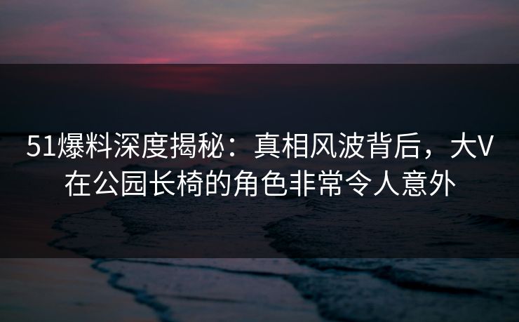 51爆料深度揭秘：真相风波背后，大V在公园长椅的角色非常令人意外