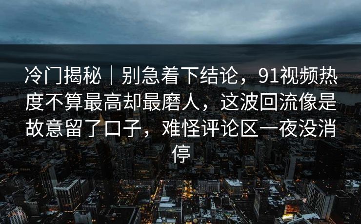冷门揭秘｜别急着下结论，91视频热度不算最高却最磨人，这波回流像是故意留了口子，难怪评论区一夜没消停