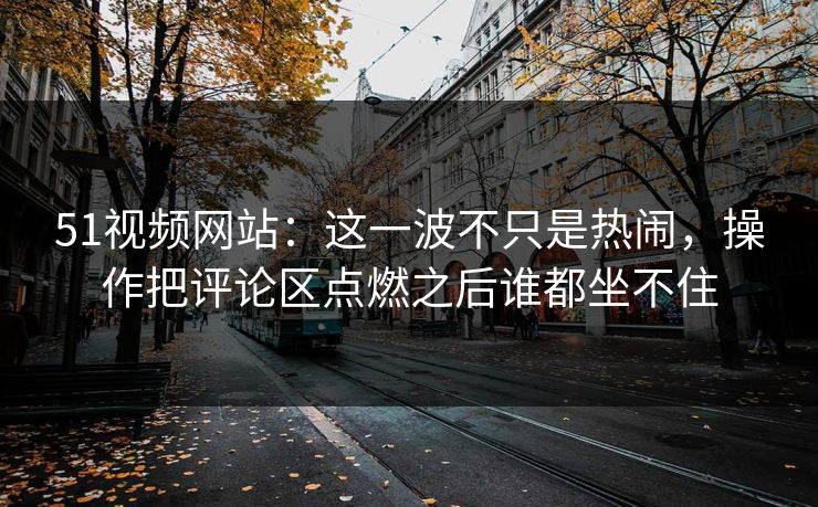 51视频网站：这一波不只是热闹，操作把评论区点燃之后谁都坐不住