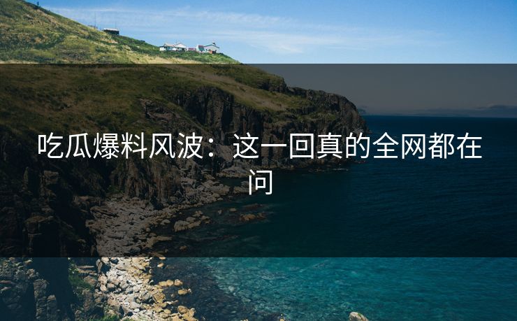 吃瓜爆料风波：这一回真的全网都在问