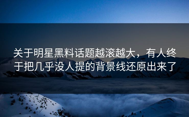 关于明星黑料话题越滚越大，有人终于把几乎没人提的背景线还原出来了