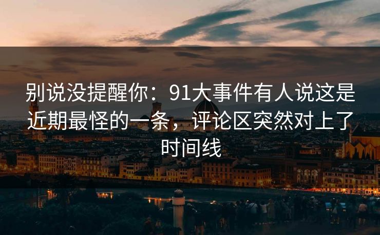 别说没提醒你：91大事件有人说这是近期最怪的一条，评论区突然对上了时间线