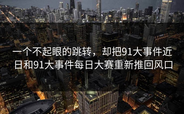 一个不起眼的跳转，却把91大事件近日和91大事件每日大赛重新推回风口