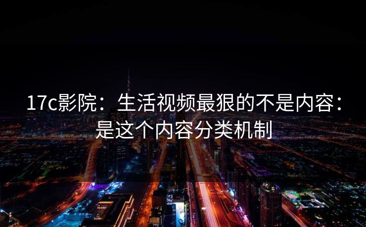 17c影院：生活视频最狠的不是内容：是这个内容分类机制