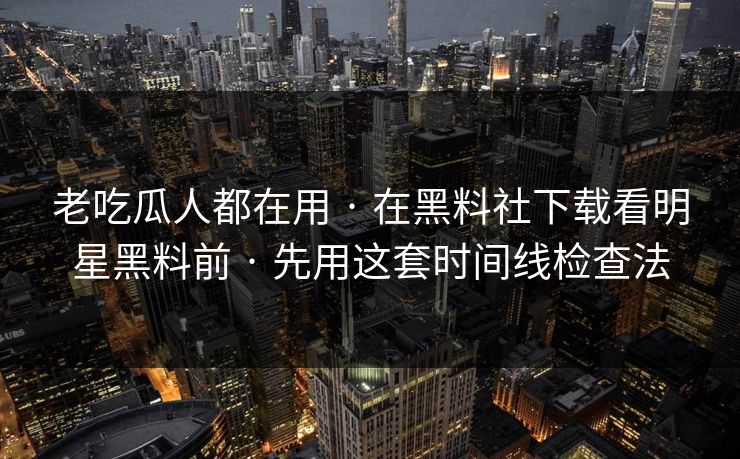 老吃瓜人都在用 · 在黑料社下载看明星黑料前 · 先用这套时间线检查法