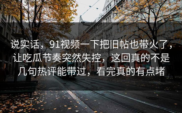 说实话,91视频一下把旧帖也带火了,让吃瓜节奏突然失控,这回真的不是几句热评能带过,看完真的有点堵 说实话,91视频一下把旧帖也带火了,让吃瓜节奏突然失控,这回真的不是几句热评能带过,看完真的有点堵