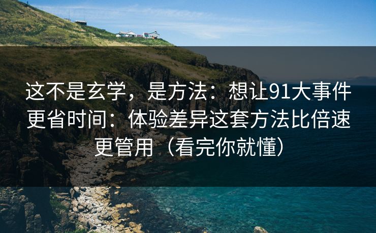 这不是玄学，是方法：想让91大事件更省时间：体验差异这套方法比倍速更管用（看完你就懂）