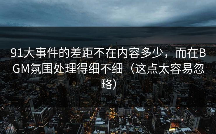 91大事件的差距不在内容多少,而在BGM氛围处理得细不细(这点太容易忽略) 91大事件的差距不在内容多少,而在BGM氛围处理得细不细(这点太容易忽略)