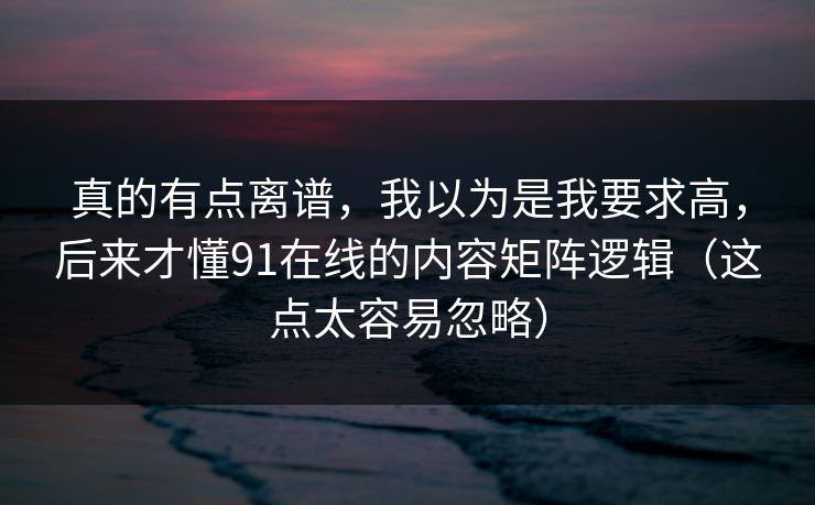 真的有点离谱，我以为是我要求高，后来才懂91在线的内容矩阵逻辑（这点太容易忽略）