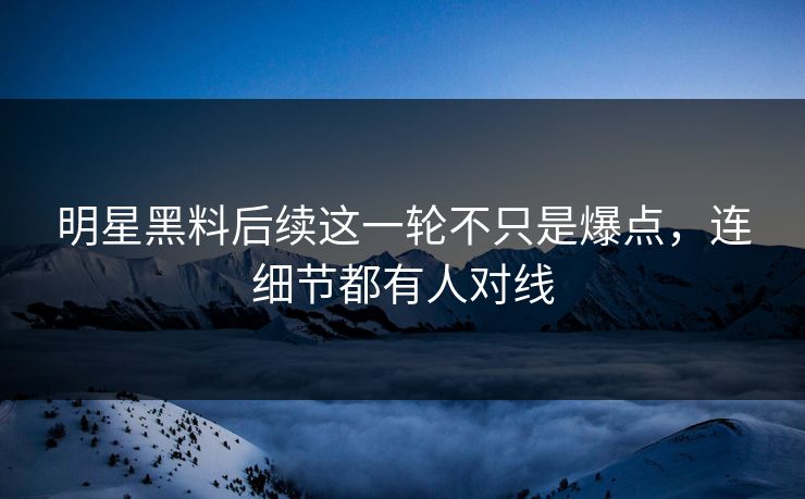 明星黑料后续这一轮不只是爆点，连细节都有人对线