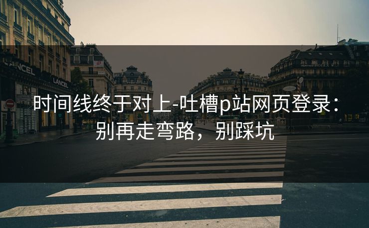时间线终于对上-吐槽p站网页登录:别再走弯路,别踩坑 时间线终于对上-吐槽p站网页登录:别再走弯路,别踩坑