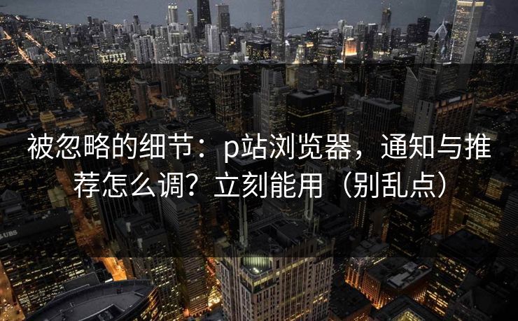 被忽略的细节:p站浏览器,通知与推荐怎么调?立刻能用(别乱点) 被忽略的细节:p站浏览器,通知与推荐怎么调?立刻能用(别乱点)