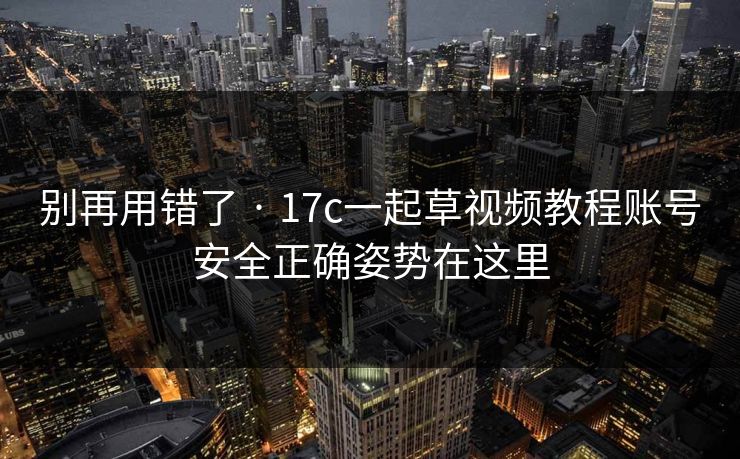 别再用错了 · 17c一起草视频教程账号安全正确姿势在这里 别再用错了 · 17c一起草视频教程账号安全正确姿势在这里