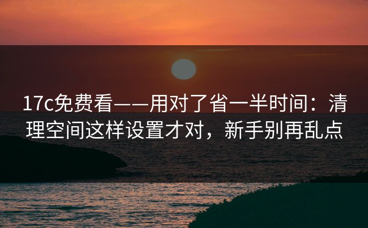17c免费看——用对了省一半时间:清理空间这样设置才对,新手别再乱点 17c免费看——用对了省一半时间:清理空间这样设置才对,新手别再乱点
