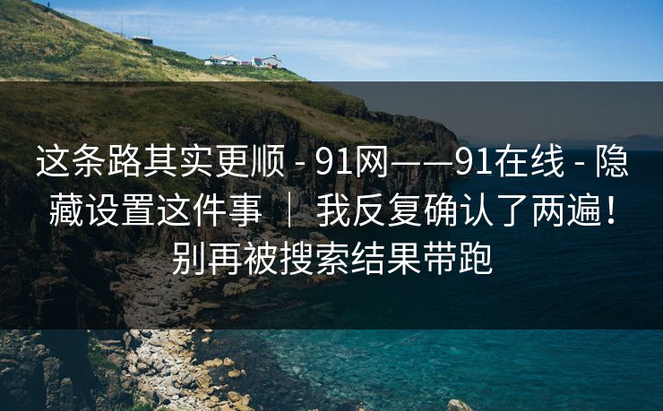 这条路其实更顺 - 91网——91在线 - 隐藏设置这件事 | 我反复确认了两遍!别再被搜索结果带跑 这条路其实更顺 - 91网——91在线 - 隐藏设置这件事 | 我反复确认了两遍!别再被搜索结果带跑