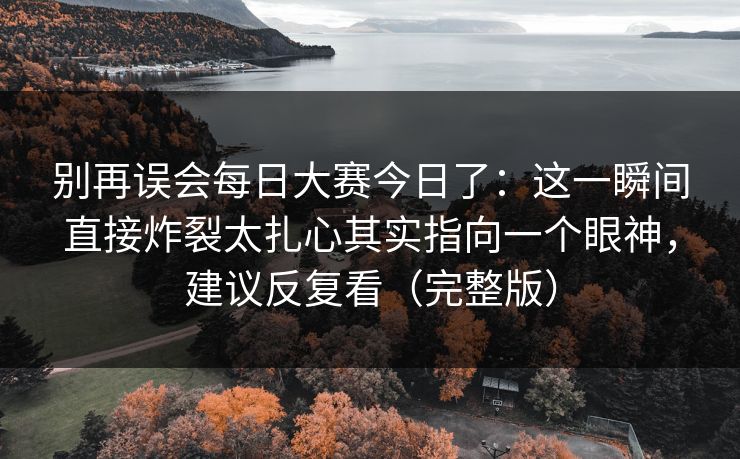 别再误会每日大赛今日了：这一瞬间直接炸裂太扎心其实指向一个眼神，建议反复看（完整版）