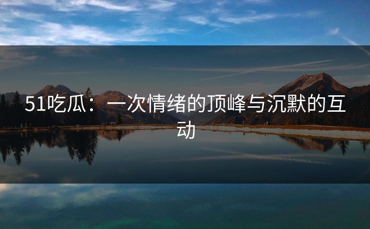 51吃瓜:一次情绪的顶峰与沉默的互动 51吃瓜:一次情绪的顶峰与沉默的互动