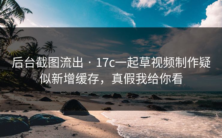 后台截图流出 · 17c一起草视频制作疑似新增缓存,真假我给你看 后台截图流出 · 17c一起草视频制作疑似新增缓存,真假我给你看