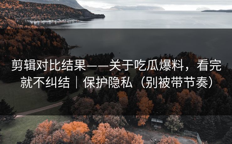 剪辑对比结果——关于吃瓜爆料,看完就不纠结|保护隐私(别被带节奏) 剪辑对比结果——关于吃瓜爆料,看完就不纠结|保护隐私(别被带节奏)