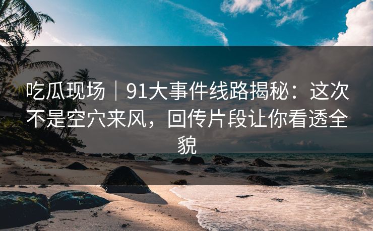 吃瓜现场|91大事件线路揭秘:这次不是空穴来风,回传片段让你看透全貌 吃瓜现场|91大事件线路揭秘:这次不是空穴来风,回传片段让你看透全貌