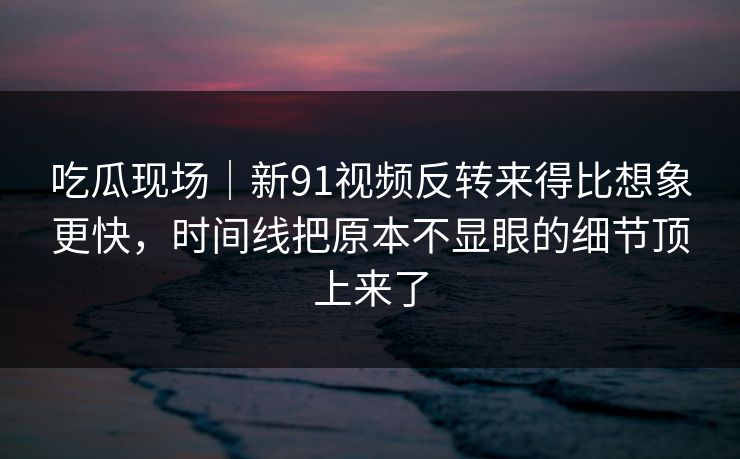 吃瓜现场|新91视频反转来得比想象更快,时间线把原本不显眼的细节顶上来了 吃瓜现场|新91视频反转来得比想象更快,时间线把原本不显眼的细节顶上来了