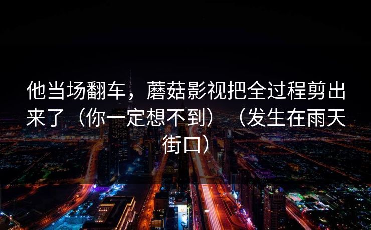 他当场翻车,蘑菇影视把全过程剪出来了(你一定想不到)(发生在雨天街口) 他当场翻车,蘑菇影视把全过程剪出来了(你一定想不到)(发生在雨天街口)