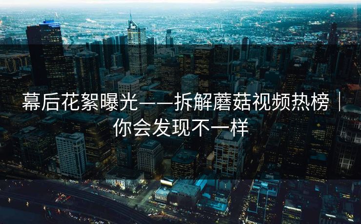 幕后花絮曝光——拆解蘑菇视频热榜|你会发现不一样 幕后花絮曝光——拆解蘑菇视频热榜|你会发现不一样