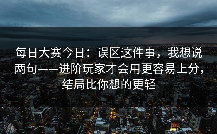每日大赛今日:误区这件事,我想说两句——进阶玩家才会用更容易上分,结局比你想的更轻 每日大赛今日:误区这件事,我想说两句——进阶玩家才会用更容易上分,结局比你想的更轻