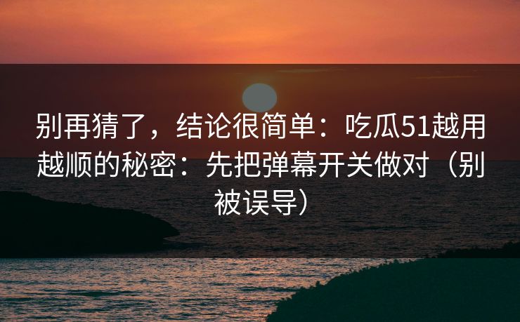 别再猜了,结论很简单:吃瓜51越用越顺的秘密:先把弹幕开关做对(别被误导) 别再猜了,结论很简单:吃瓜51越用越顺的秘密:先把弹幕开关做对(别被误导)