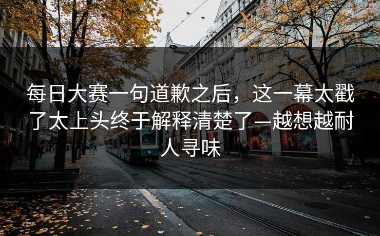 每日大赛一句道歉之后，这一幕太戳了太上头终于解释清楚了—越想越耐人寻味