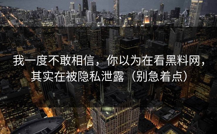 我一度不敢相信，你以为在看黑料网，其实在被隐私泄露（别急着点）