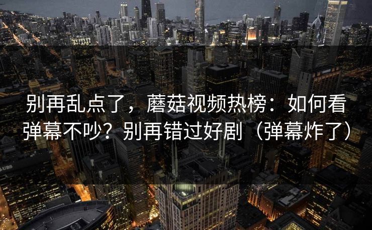 别再乱点了，蘑菇视频热榜：如何看弹幕不吵？别再错过好剧（弹幕炸了）